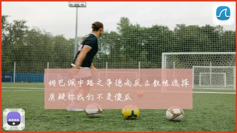 姆巴佩中路之争德尚反击教练选择质疑称我们不是傻瓜