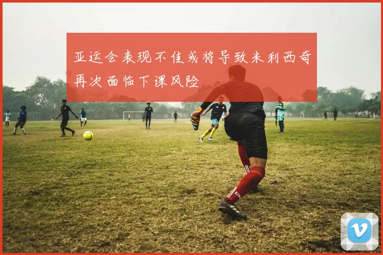 亚运会表现不佳或将导致米利西奇再次面临下课风险