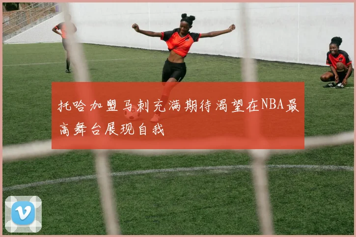托哈加盟马刺充满期待渴望在NBA最高舞台展现自我
