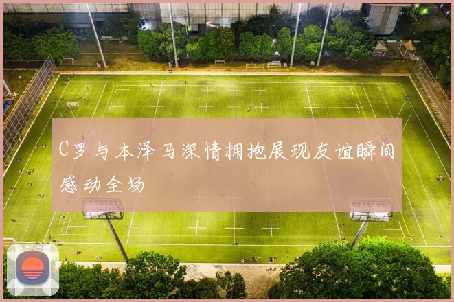 C罗与本泽马深情拥抱展现友谊瞬间感动全场