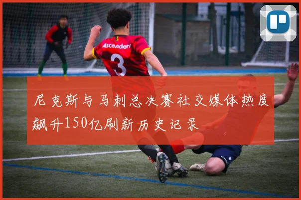 尼克斯与马刺总决赛社交媒体热度飙升150亿刷新历史记录