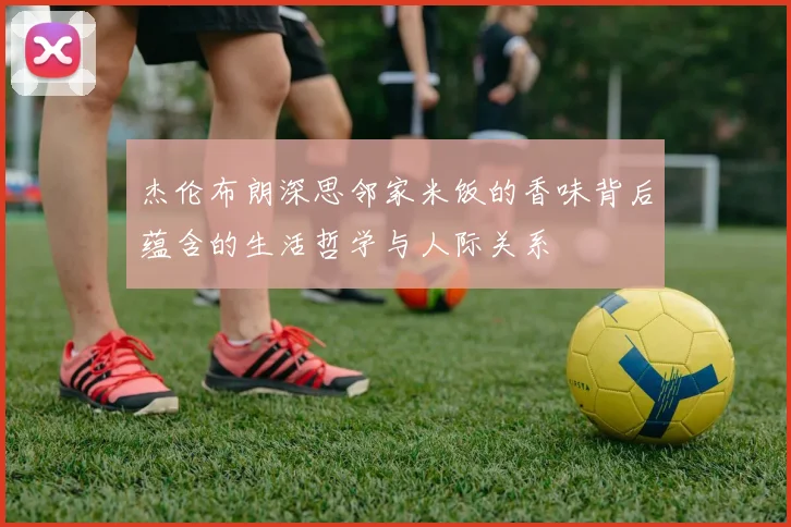 杰伦布朗深思邻家米饭的香味背后蕴含的生活哲学与人际关系