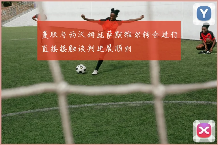 曼联与西汉姆就萨默维尔转会进行直接接触谈判进展顺利