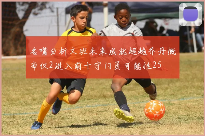 名嘴分析文班未来成就超越乔丹概率仅2进入前十守门员可能性25
