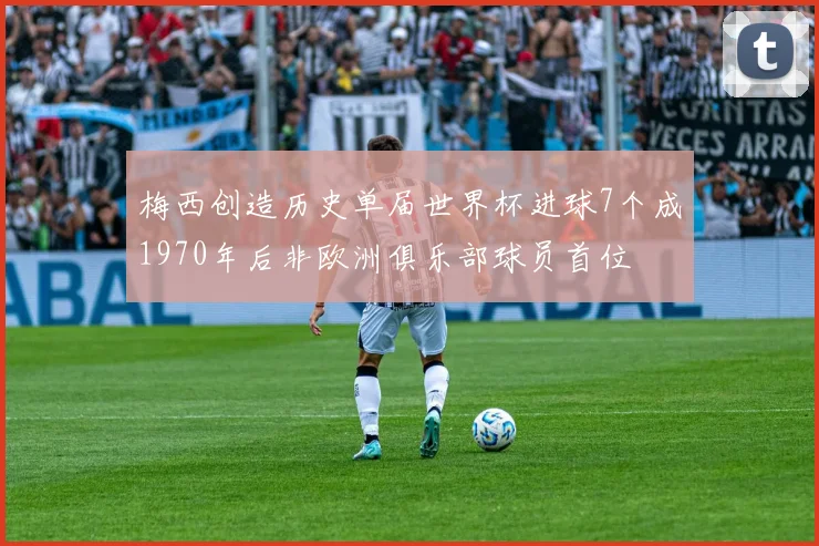 梅西创造历史单届世界杯进球7个成1970年后非欧洲俱乐部球员首位