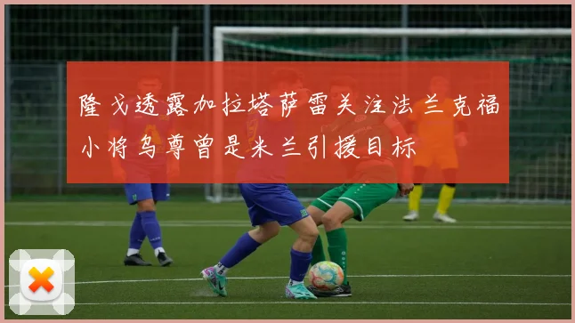 隆戈透露加拉塔萨雷关注法兰克福小将乌尊曾是米兰引援目标