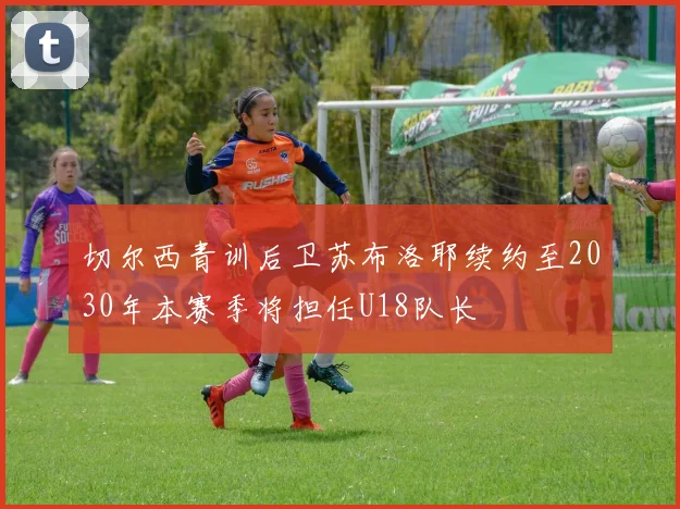 切尔西青训后卫苏布洛耶续约至2030年本赛季将担任U18队长