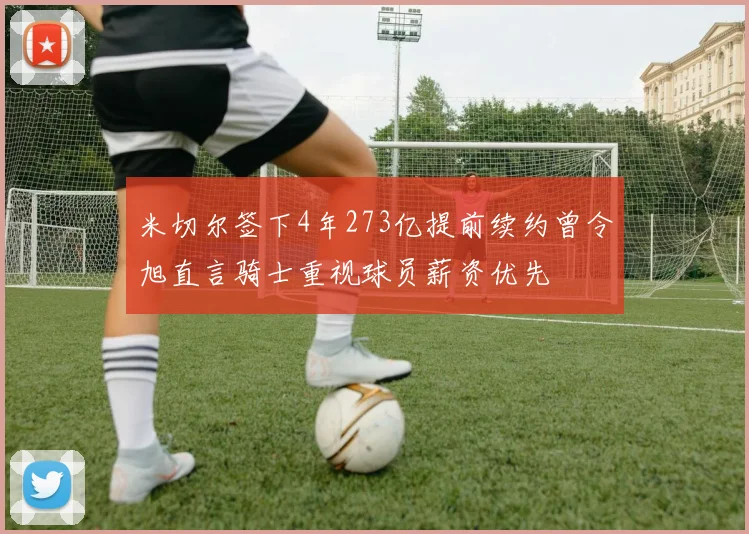 米切尔签下4年273亿提前续约曾令旭直言骑士重视球员薪资优先