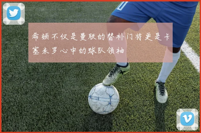 希顿不仅是曼联的替补门将更是卡塞米罗心中的球队领袖