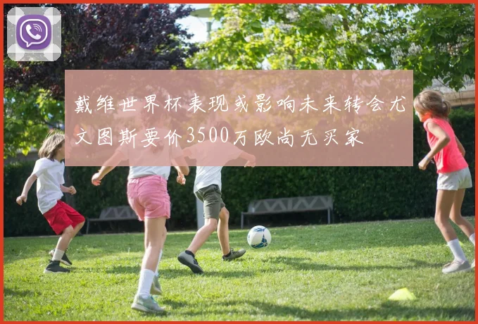 戴维世界杯表现或影响未来转会尤文图斯要价3500万欧尚无买家