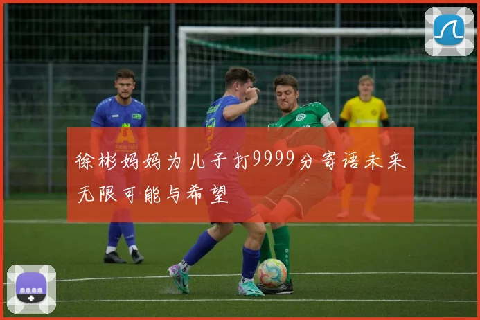 徐彬妈妈为儿子打9999分寄语未来无限可能与希望