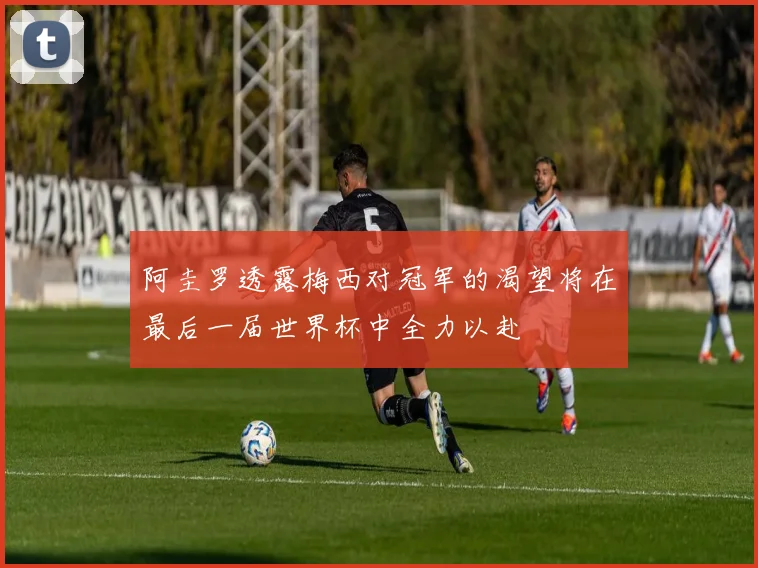 阿圭罗透露梅西对冠军的渴望将在最后一届世界杯中全力以赴